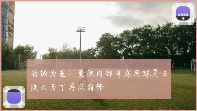 省钱为重！曼联内部考虑用球员去换大马丁再买前锋