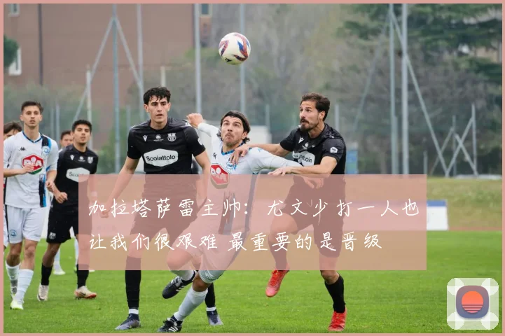 加拉塔萨雷主帅：尤文少打一人也让我们很艰难 最重要的是晋级