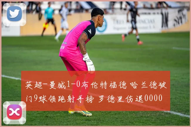 英超-曼城1-0布伦特福德 哈兰德破门9球领跑射手榜 罗德里伤退0000644